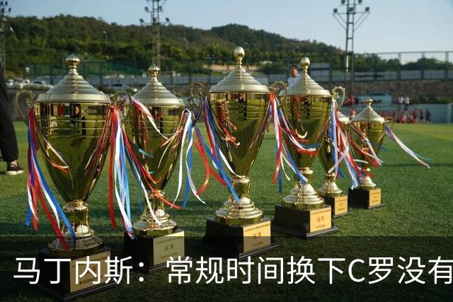 马丁内斯：常规时间换下C罗没有意义，我将带着感激和骄傲离开